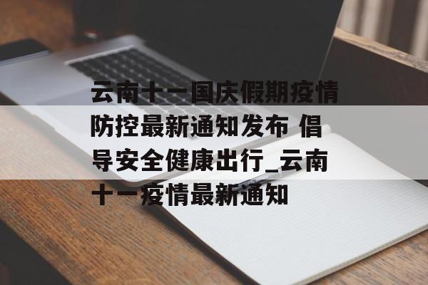 云南十一国庆假期疫情防控最新通知发布 倡导安全健康出行_云南十一疫情最新通知 云南十一国庆假期疫情防控最新通知发布 倡导安全健康出行_云南十一疫情最新通知